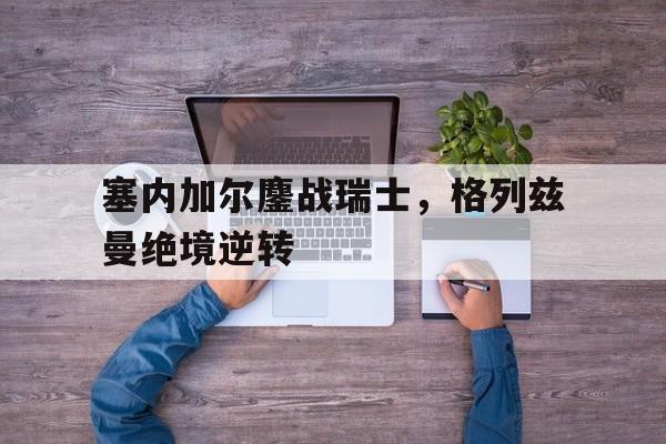 关于塞内加尔鏖战瑞士,格列兹曼绝境逆转的信息 关于塞内加尔鏖战瑞士,格列兹曼绝境逆转的信息